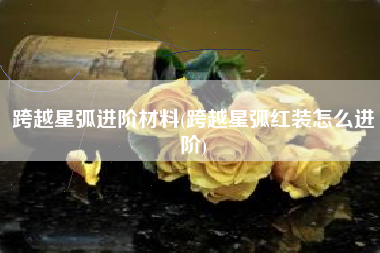 跨越星弧进阶材料(跨越星弧红装怎么进阶)