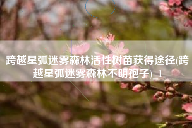跨越星弧迷雾森林活性树苗获得途径(跨越星弧迷雾森林不明孢子)_1