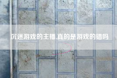 沉迷游戏的主播,真的是游戏的错吗