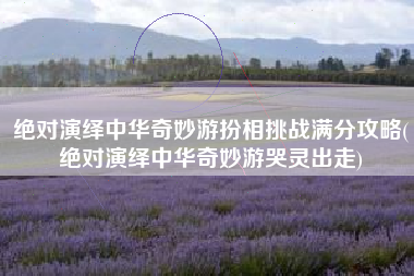 绝对演绎中华奇妙游扮相挑战满分攻略(绝对演绎中华奇妙游哭灵出走)