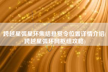 跨越星弧星环集结悬赏令位置详情介绍(跨越星弧环网枢纽攻略)
