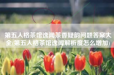 第五人格茶馆逸闻茶香疑韵问题答案大全(第五人格茶馆逸闻解析度怎么增加)