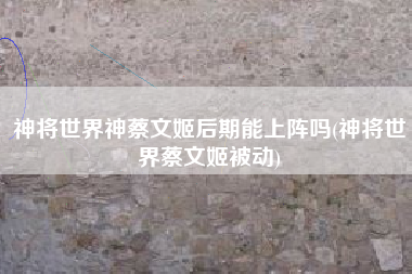 神将世界神蔡文姬后期能上阵吗(神将世界蔡文姬被动)