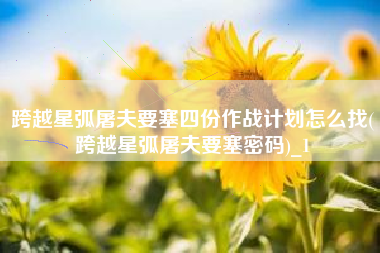 跨越星弧屠夫要塞四份作战计划怎么找(跨越星弧屠夫要塞密码)_1
