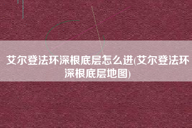 艾尔登法环深根底层怎么进(艾尔登法环深根底层地图)
