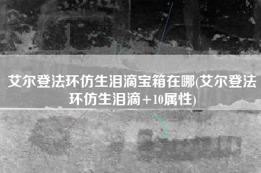 艾尔登法环仿生泪滴宝箱在哪(艾尔登法环仿生泪滴+10属性)