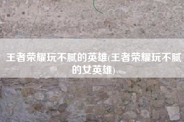 王者荣耀玩不腻的英雄(王者荣耀玩不腻的女英雄)