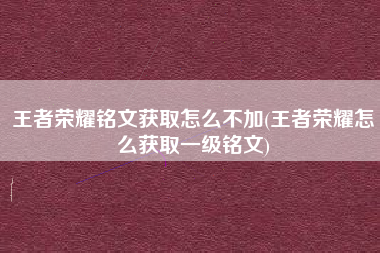 王者荣耀铭文获取怎么不加(王者荣耀怎么获取一级铭文)