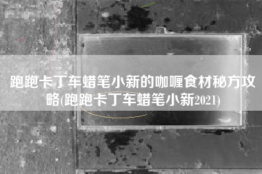 跑跑卡丁车蜡笔小新的咖喱食材秘方攻略(跑跑卡丁车蜡笔小新2021)