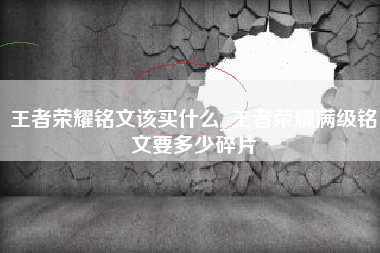 王者荣耀铭文该买什么_王者荣耀满级铭文要多少碎片