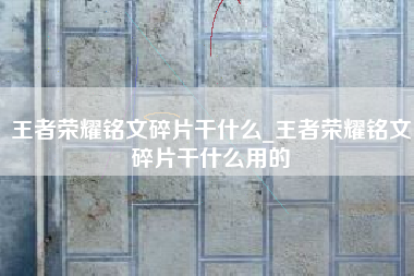 王者荣耀铭文碎片干什么_王者荣耀铭文碎片干什么用的