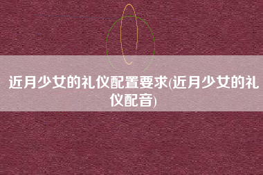 近月少女的礼仪配置要求(近月少女的礼仪配音)