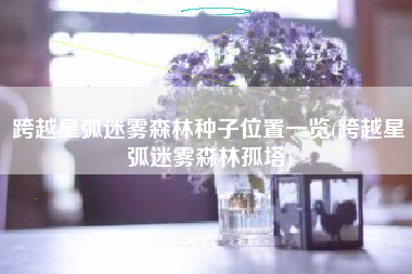 跨越星弧迷雾森林种子位置一览(跨越星弧迷雾森林孤塔)