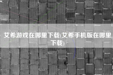 艾希游戏在哪里下载(艾希手机版在哪里下载)