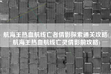 航海王热血航线亡者倩影探索通关攻略(航海王热血航线亡灵倩影前攻略)