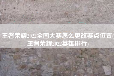 王者荣耀2022全国大赛怎么更改赛点位置(王者荣耀2022英雄排行)