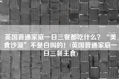 英国普通家庭一日三餐都吃什么？“美食沙漠”不是白叫的！(英国普通家庭一日三餐主食)