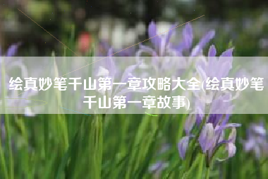 绘真妙笔千山第一章攻略大全(绘真妙笔千山第一章故事)