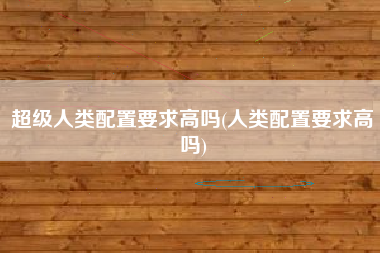 超级人类配置要求高吗(人类配置要求高吗)