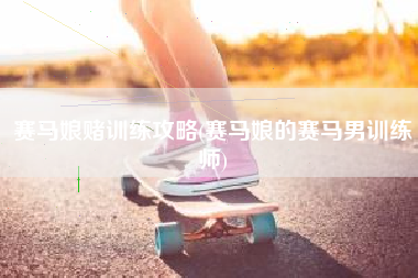 赛马娘赌训练攻略(赛马娘的赛马男训练师)