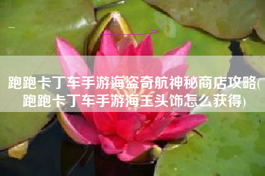 跑跑卡丁车手游海盗奇航神秘商店攻略(跑跑卡丁车手游海王头饰怎么获得)