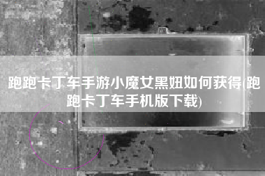 跑跑卡丁车手游小魔女黑妞如何获得(跑跑卡丁车手机版下载)