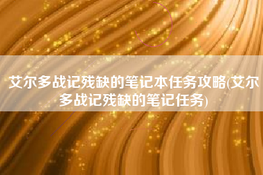 艾尔多战记残缺的笔记本任务攻略(艾尔多战记残缺的笔记任务)