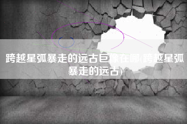 跨越星弧暴走的远古巨像在哪(跨越星弧暴走的远古)