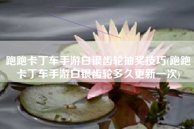 跑跑卡丁车手游白银齿轮抽奖技巧(跑跑卡丁车手游白银齿轮多久更新一次)