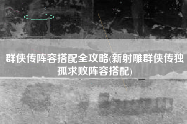 群侠传阵容搭配全攻略(新射雕群侠传独孤求败阵容搭配)