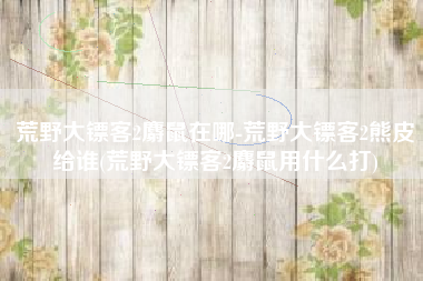 荒野大镖客2麝鼠在哪-荒野大镖客2熊皮给谁(荒野大镖客2麝鼠用什么打)