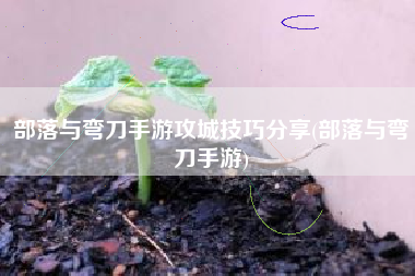 部落与弯刀手游攻城技巧分享(部落与弯刀手游)
