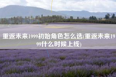 重返未来1999初始角色怎么选(重返未来1999什么时候上线)