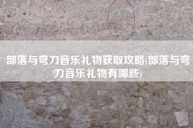 部落与弯刀音乐礼物获取攻略(部落与弯刀音乐礼物有哪些)