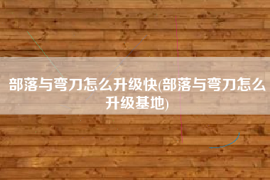部落与弯刀怎么升级快(部落与弯刀怎么升级基地)