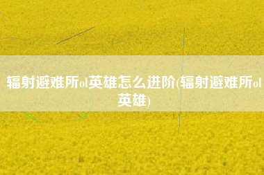 辐射避难所ol英雄怎么进阶(辐射避难所ol英雄)
