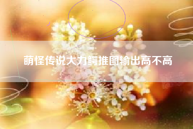 萌怪传说大力鳄推图输出高不高