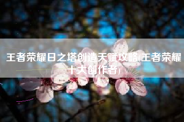 王者荣耀日之塔创造天赋攻略(王者荣耀十大创作者)