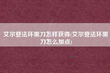 艾尔登法环黑刀怎样获得(艾尔登法环黑刀怎么加点)