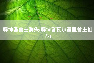 解神者兽主消失(解神者瓦尔基里兽主推荐)