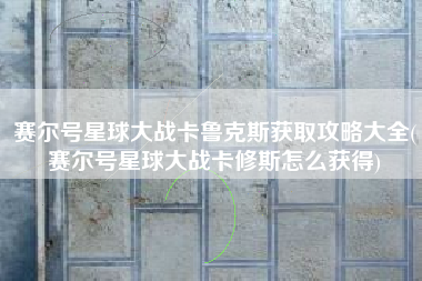 赛尔号星球大战卡鲁克斯获取攻略大全(赛尔号星球大战卡修斯怎么获得)