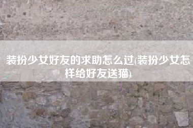 装扮少女好友的求助怎么过(装扮少女怎样给好友送猫)