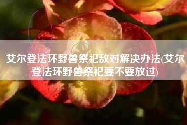 艾尔登法环野兽祭祀敌对解决办法(艾尔登法环野兽祭祀要不要放过)