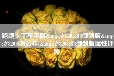 跑跑卡丁车手游&#8203;R8御剑版&#8203;怎么样(&#8203;R8御剑版属性评测)