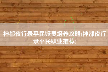 神都夜行录平民妖灵培养攻略(神都夜行录平民职业推荐)