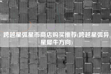 跨越星弧星币商店购买推荐(跨越星弧异星犀牛方向)