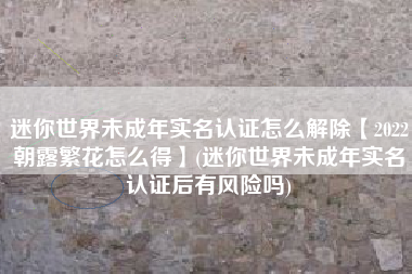 迷你世界未成年实名认证怎么解除【2022朝露繁花怎么得】(迷你世界未成年实名认证后有风险吗)