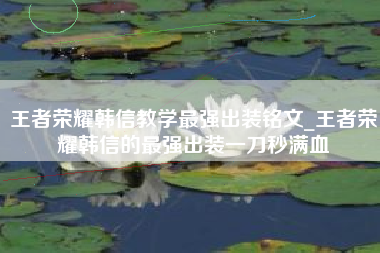 王者荣耀韩信教学最强出装铭文_王者荣耀韩信的最强出装一刀秒满血