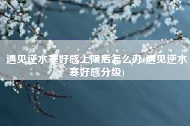 遇见逆水寒好感上限后怎么办(遇见逆水寒好感分级)