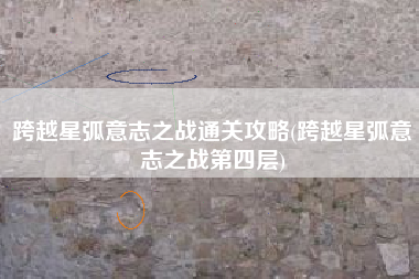 跨越星弧意志之战通关攻略(跨越星弧意志之战第四层)
